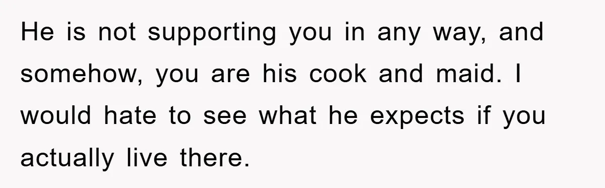 He is not supporting you in any way, and somehow, you are his cook and maid. I would hate to see what he expects if you actually live there.