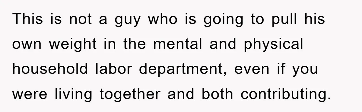This is not a guy who is going to pull his own weight in the mental and physical household labor department, even if you were living together and both contributing.