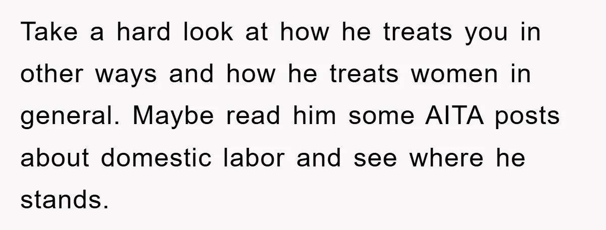 Take a hard look at how he treats you in other ways and how he treats women in general. Maybe read him some AITA posts about domestic labor and see...