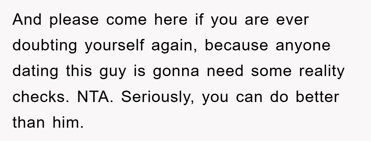 And please come here if you are ever doubting yourself again, because anyone dating this guy is gonna need some reality checks. NTA. Seriously, you can do better than him.