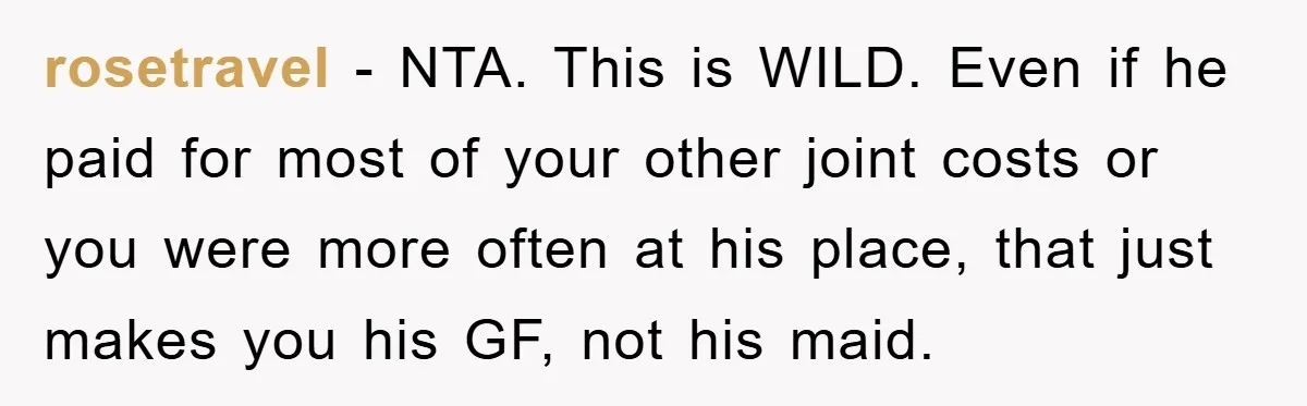 rosetravel − NTA. This is WILD. Even if he paid for most of your other joint costs or you were more often at his place, that just makes you his...