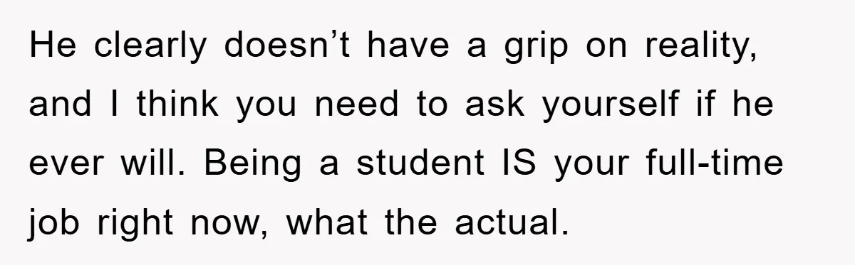 He clearly doesn’t have a grip on reality, and I think you need to ask yourself if he ever will. Being a student IS your full-time job right now, what...