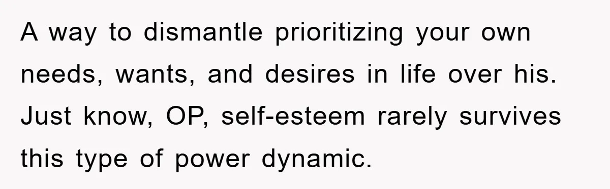 A way to dismantle prioritizing your own needs, wants, and desires in life over his. Just know, OP, self-esteem rarely survives this type of power dynamic.