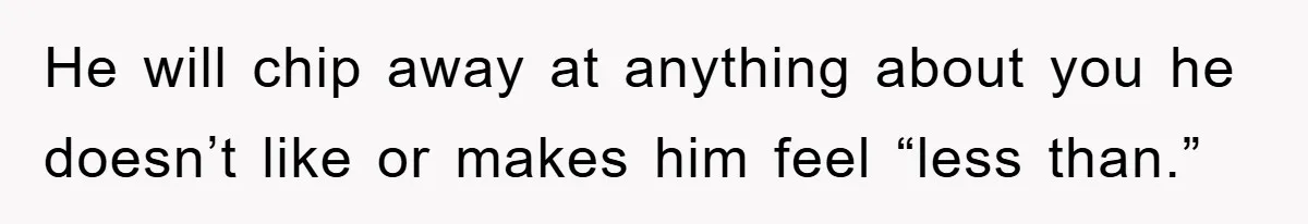 He will chip away at anything about you he doesn’t like or makes him feel “less than.”
