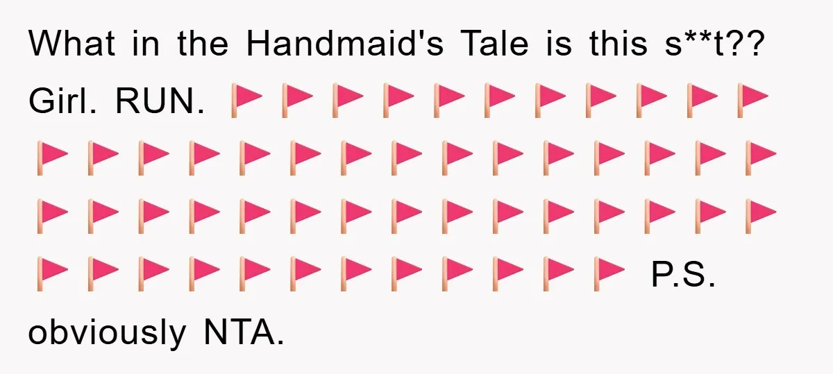 What in the Handmaid's Tale is this s**t?? Girl. RUN. 🚩🚩🚩🚩🚩🚩🚩🚩🚩🚩🚩🚩🚩🚩🚩🚩🚩🚩🚩🚩🚩🚩🚩🚩🚩🚩🚩🚩🚩🚩🚩🚩🚩🚩🚩🚩🚩🚩🚩🚩🚩🚩🚩🚩🚩🚩🚩🚩🚩🚩🚩🚩🚩 P.S. obviously NTA.
