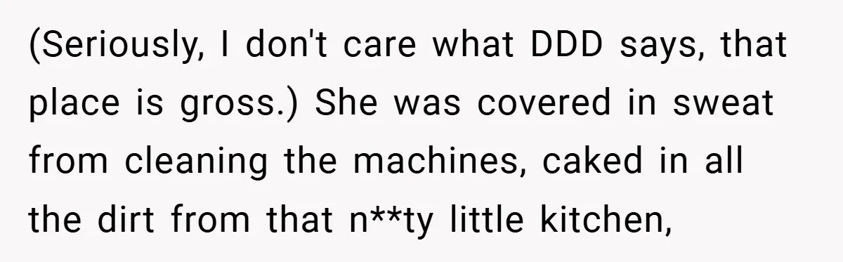 (Seriously, I don't care what DDD says, that place is gross.) She was covered in sweat from cleaning the machines, caked in all the dirt from that n**ty little kitchen,