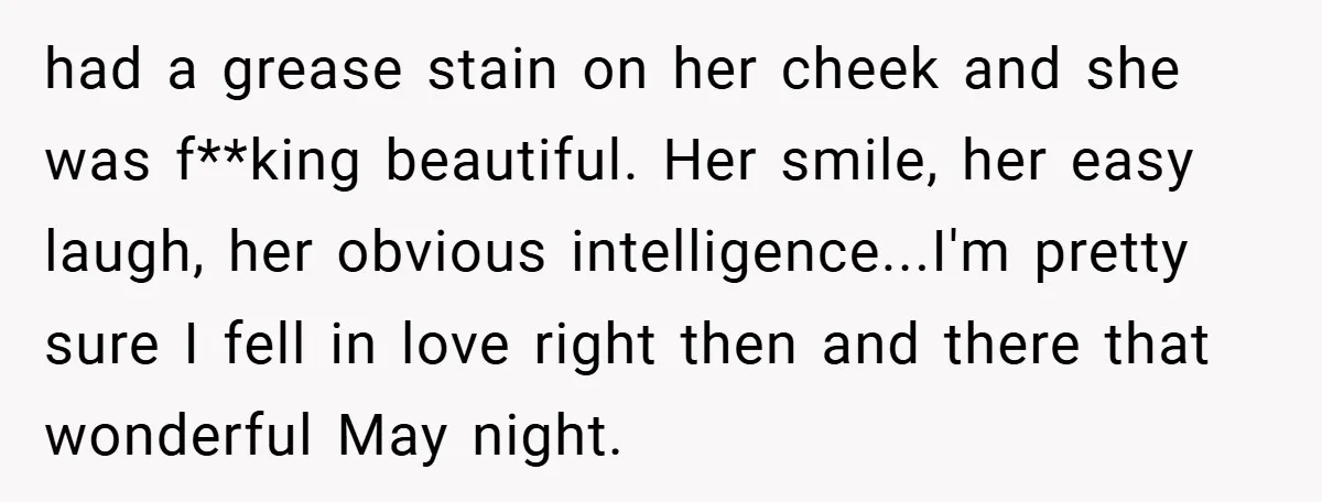 had a grease stain on her cheek and she was f**king beautiful. Her smile, her easy laugh, her obvious intelligence...I'm pretty sure I fell in love right then and there...