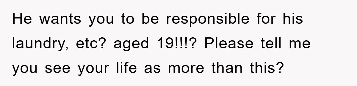 He wants you to be responsible for his laundry, etc? aged 19!!!? Please tell me you see your life as more than this?
