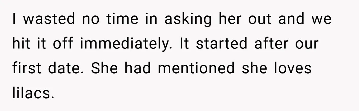 I wasted no time in asking her out and we hit it off immediately. It started after our first date. She had mentioned she loves lilacs.