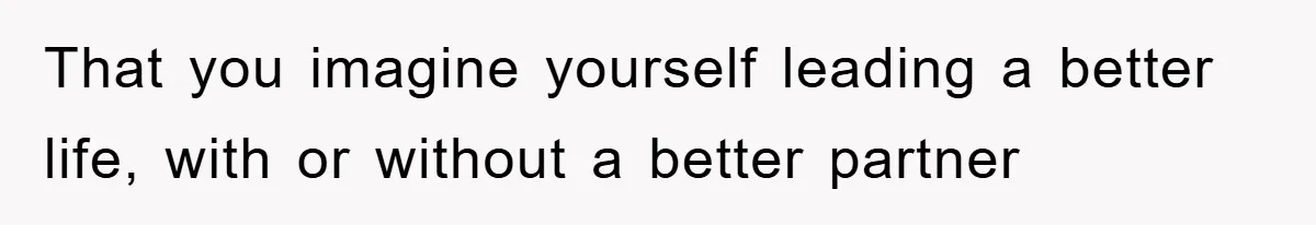 That you imagine yourself leading a better life, with or without a better partner
