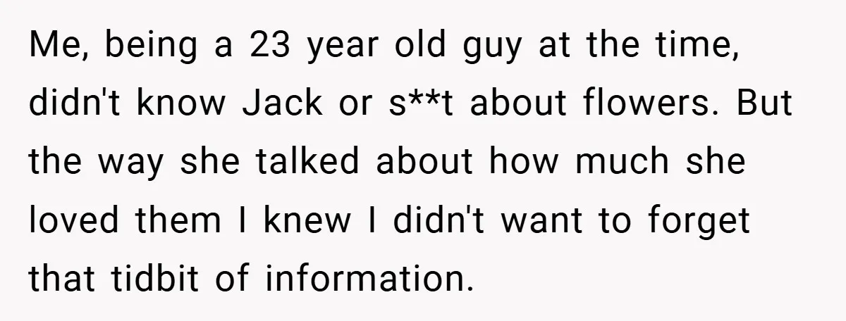 Me, being a 23 year old guy at the time, didn't know Jack or s**t about flowers. But the way she talked about how much she loved them I knew...