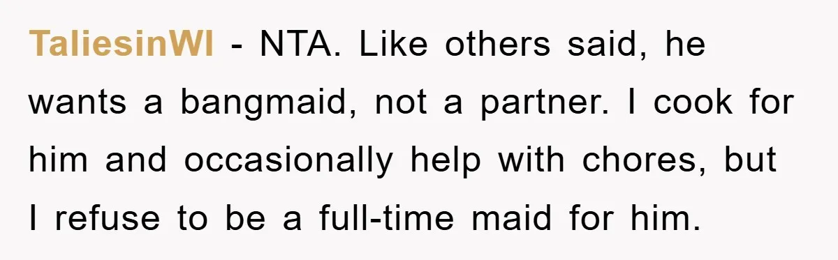 TaliesinWI − NTA. Like others said, he wants a bangmaid, not a partner. I cook for him and occasionally help with chores, but I refuse to be a full-time maid...
