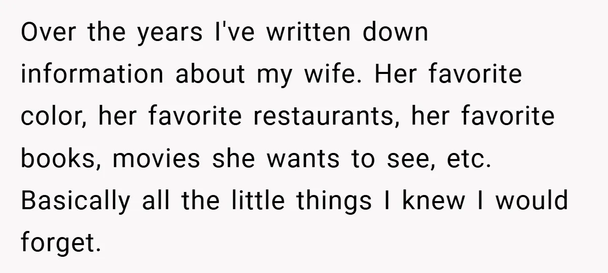 Over the years I've written down information about my wife. Her favorite color, her favorite restaurants, her favorite books, movies she wants to see, etc. Basically all the little things...