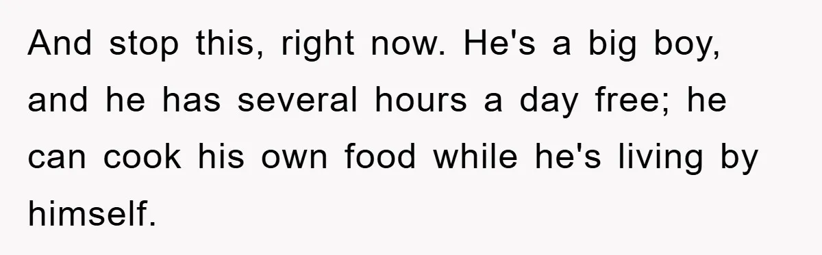 And stop this, right now. He's a big boy, and he has several hours a day free; he can cook his own food while he's living by himself.