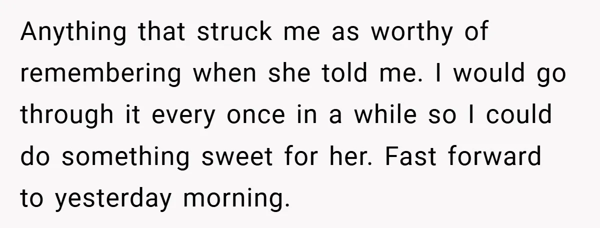Anything that struck me as worthy of remembering when she told me. I would go through it every once in a while so I could do something sweet for her....
