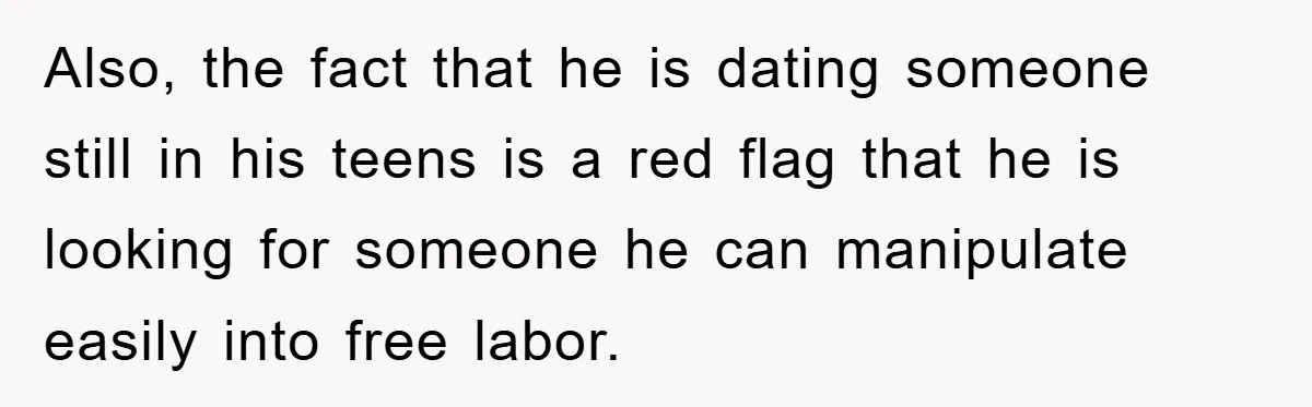 Also, the fact that he is dating someone still in his teens is a red flag that he is looking for someone he can manipulate easily into free labor.
