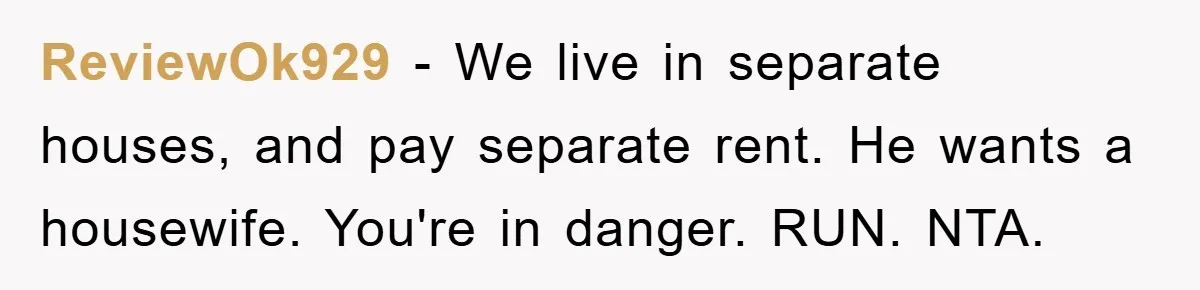 ReviewOk929 − We live in separate houses, and pay separate rent. He wants a housewife. You're in danger. RUN. NTA.