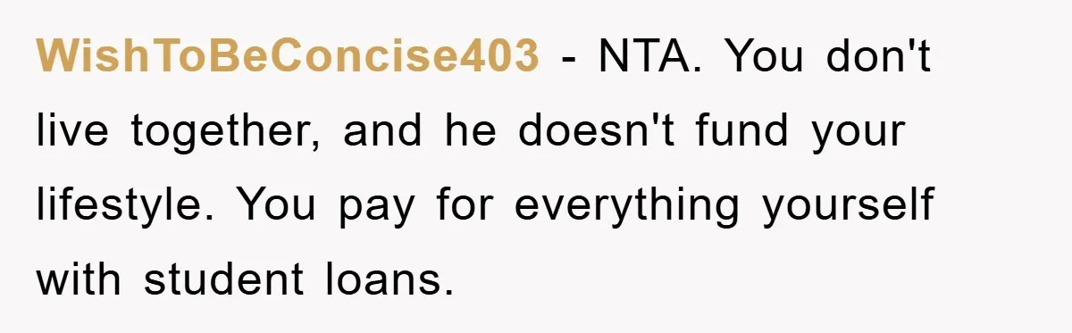 WishToBeConcise403 − NTA. You don't live together, and he doesn't fund your lifestyle. You pay for everything yourself with student loans.