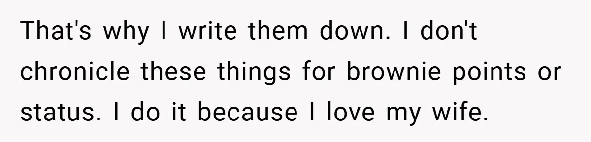 That's why I write them down. I don't chronicle these things for brownie points or status. I do it because I love my wife.