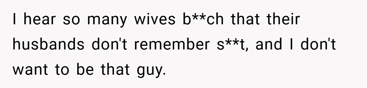 I hear so many wives b**ch that their husbands don't remember s**t, and I don't want to be that guy.