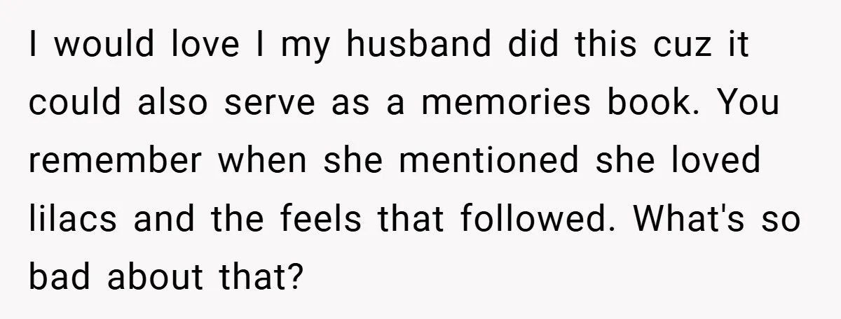 I would love I my husband did this cuz it could also serve as a memories book. You remember when she mentioned she loved lilacs and the feels that followed....