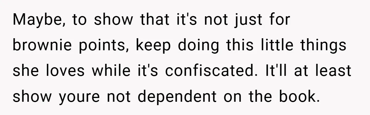 Maybe, to show that it's not just for brownie points, keep doing this little things she loves while it's confiscated. It'll at least show youre not dependent on the book.