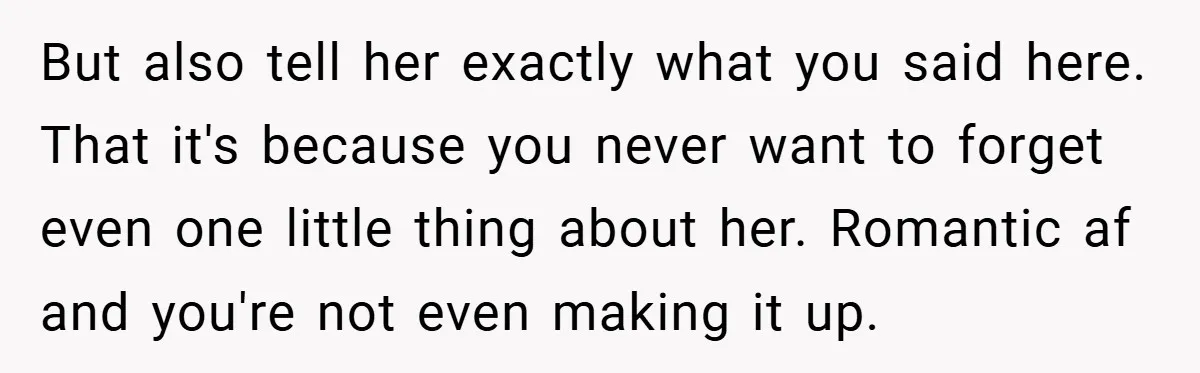 But also tell her exactly what you said here. That it's because you never want to forget even one little thing about her. Romantic af and you're not even making...