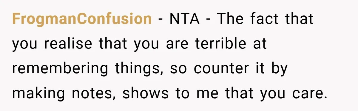 FrogmanConfusion − NTA - The fact that you realise that you are terrible at remembering things, so counter it by making notes, shows to me that you care.