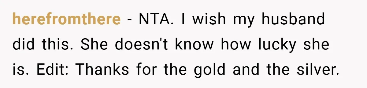 herefromthere − NTA. I wish my husband did this. She doesn't know how lucky she is. Edit: Thanks for the gold and the silver.