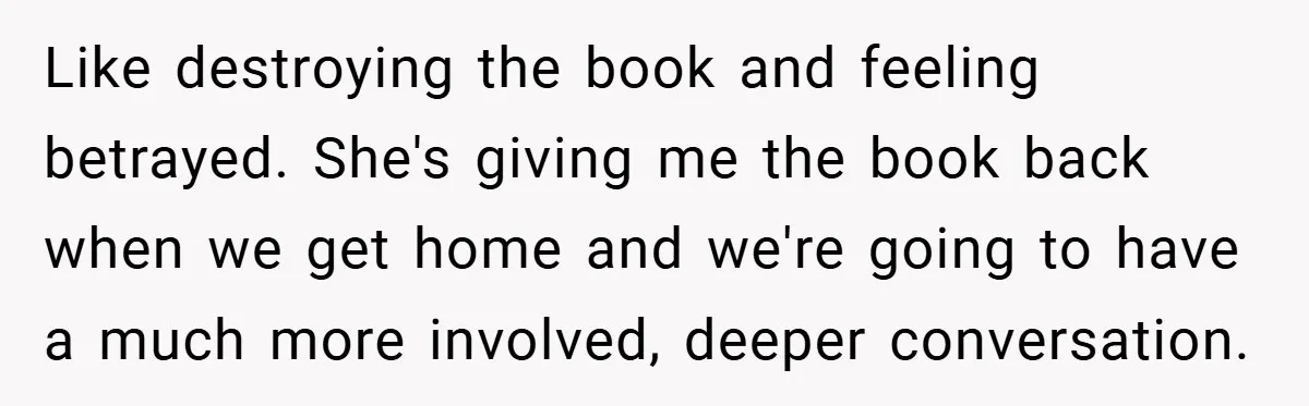 Like destroying the book and feeling betrayed. She's giving me the book back when we get home and we're going to have a much more involved, deeper conversation.