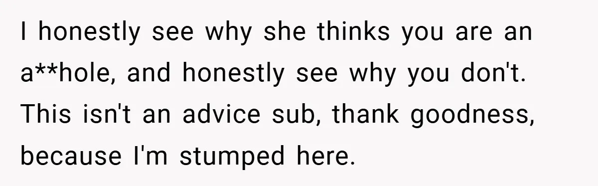 I honestly see why she thinks you are an a**hole, and honestly see why you don't. This isn't an advice sub, thank goodness, because I'm stumped here.