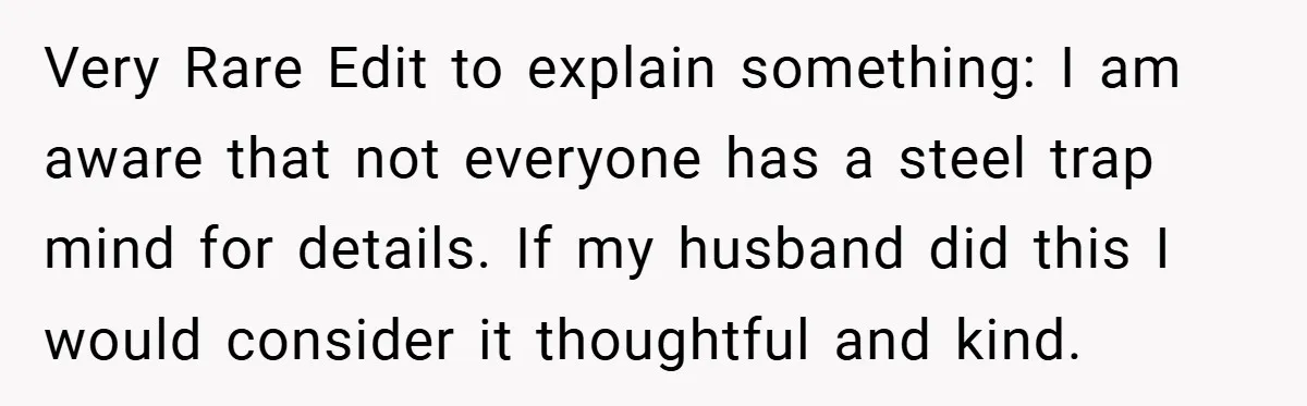 Very Rare Edit to explain something: I am aware that not everyone has a steel trap mind for details. If my husband did this I would consider it thoughtful and...