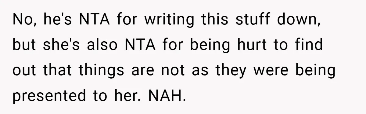 No, he's NTA for writing this stuff down, but she's also NTA for being hurt to find out that things are not as they were being presented to her. NAH.