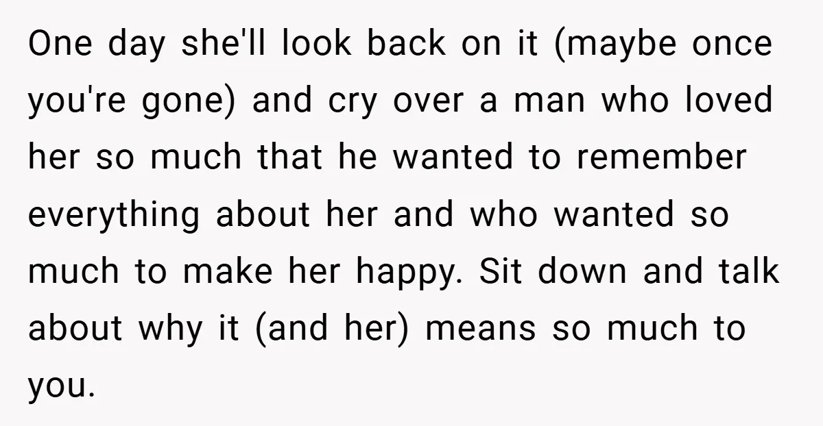 One day she'll look back on it (maybe once you're gone) and cry over a man who loved her so much that he wanted to remember everything about her and...