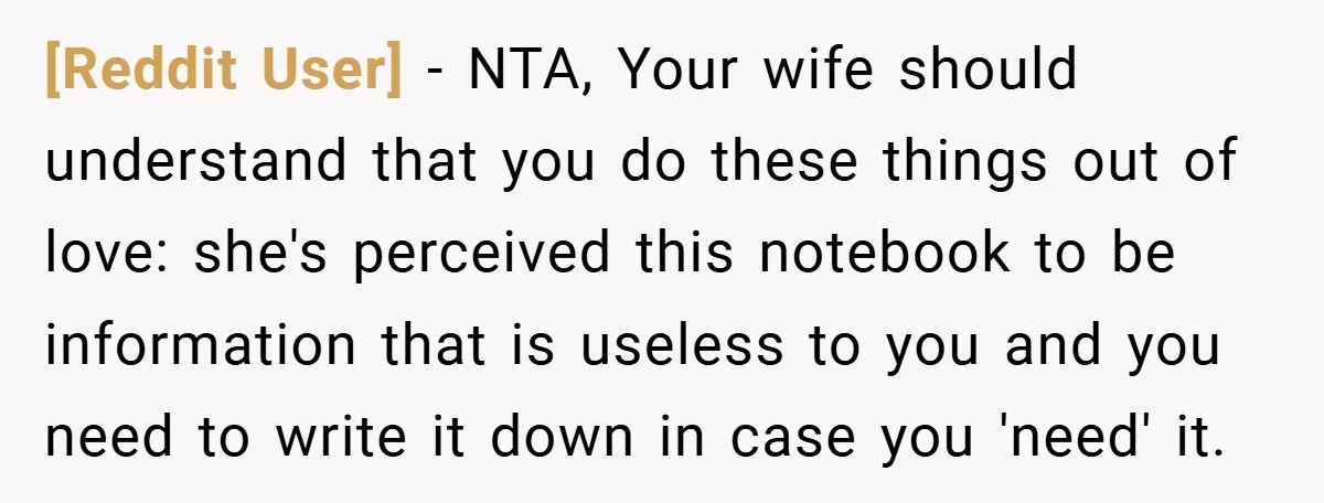 [Reddit User] − NTA, Your wife should understand that you do these things out of love: she's perceived this notebook to be information that is useless to you and you...
