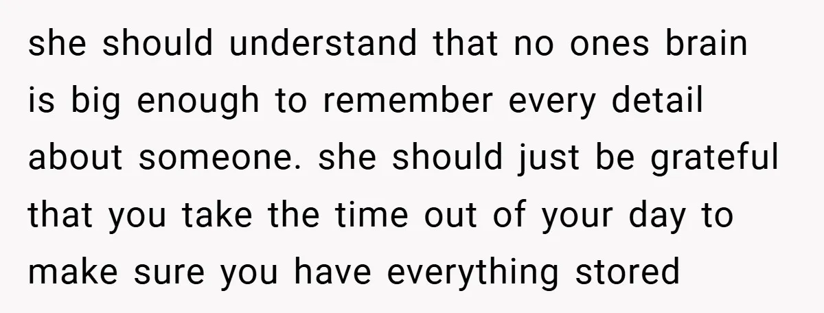 she should understand that no ones brain is big enough to remember every detail about someone. she should just be grateful that you take the time out of your day...