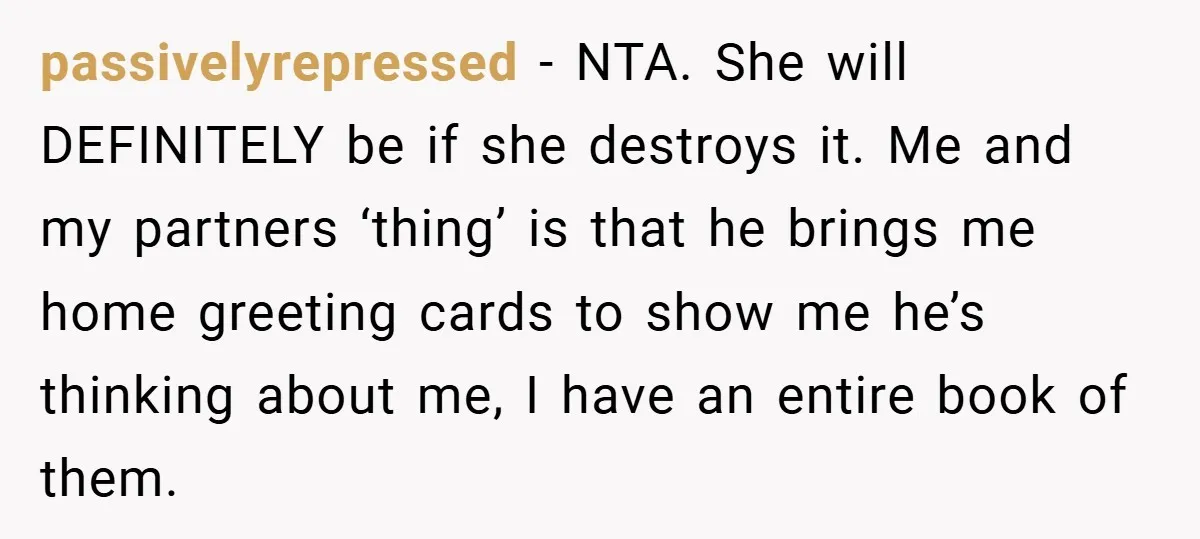 passivelyrepressed − NTA. She will DEFINITELY be if she destroys it. Me and my partners ‘thing’ is that he brings me home greeting cards to show me he’s thinking about...