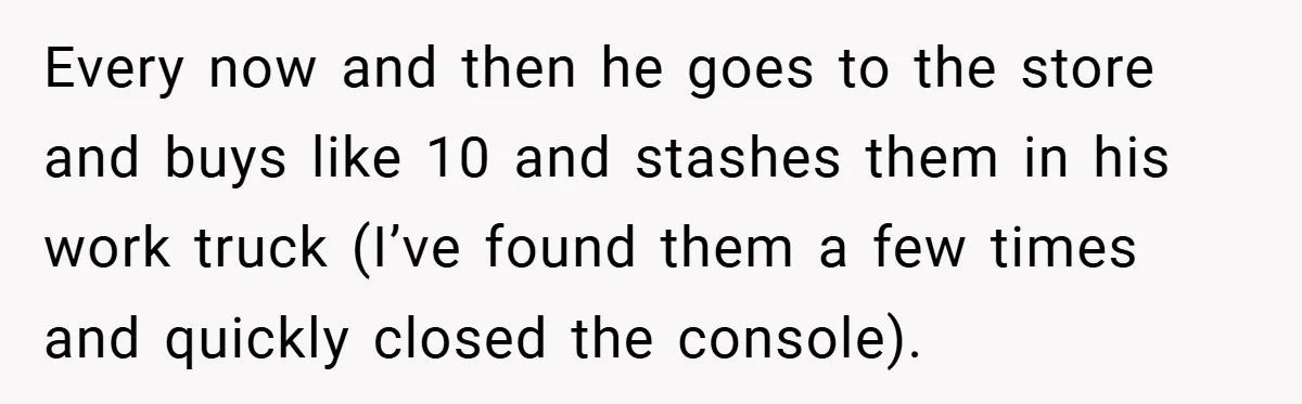 Every now and then he goes to the store and buys like 10 and stashes them in his work truck (I’ve found them a few times and quickly closed the...