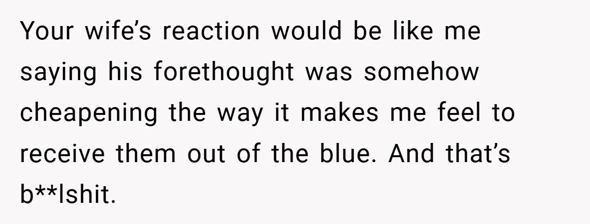 Your wife’s reaction would be like me saying his forethought was somehow cheapening the way it makes me feel to receive them out of the blue. And that’s b**lshit.
