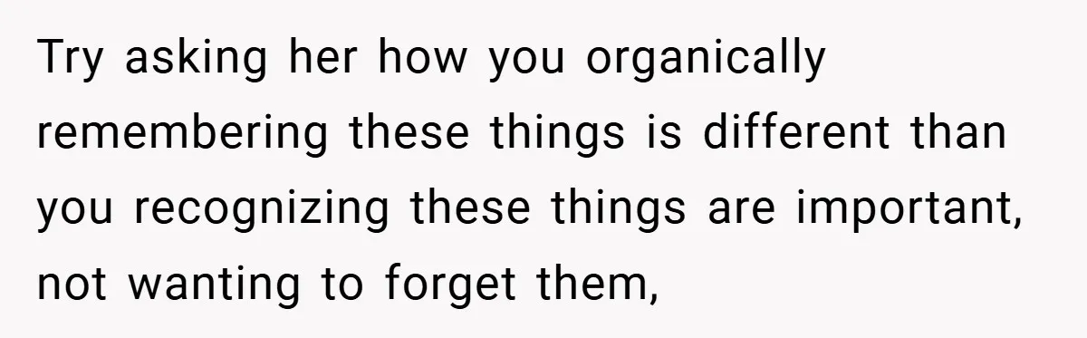 Try asking her how you organically remembering these things is different than you recognizing these things are important, not wanting to forget them,