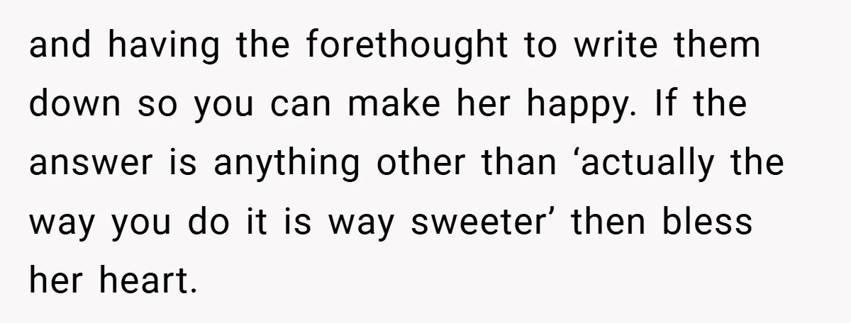and having the forethought to write them down so you can make her happy. If the answer is anything other than ‘actually the way you do it is way sweeter’...
