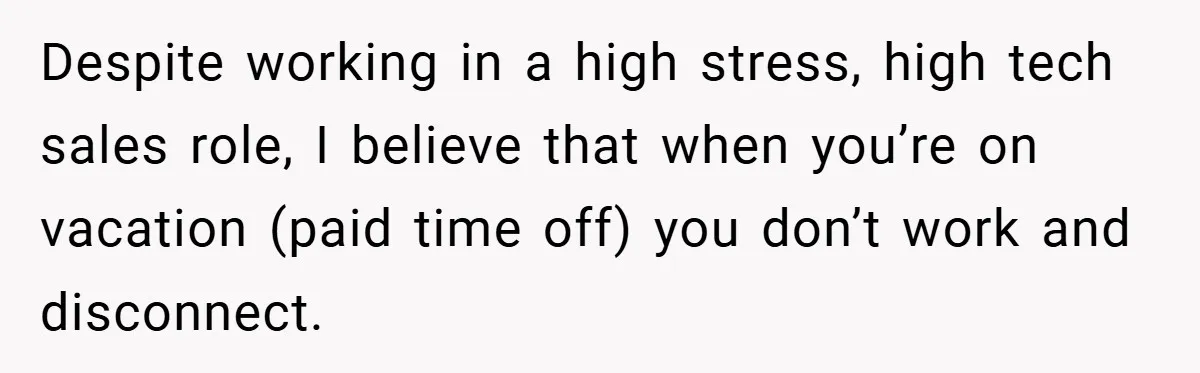 Despite working in a high stress, high tech sales role, I believe that when you’re on vacation (paid time off) you don’t work and disconnect.