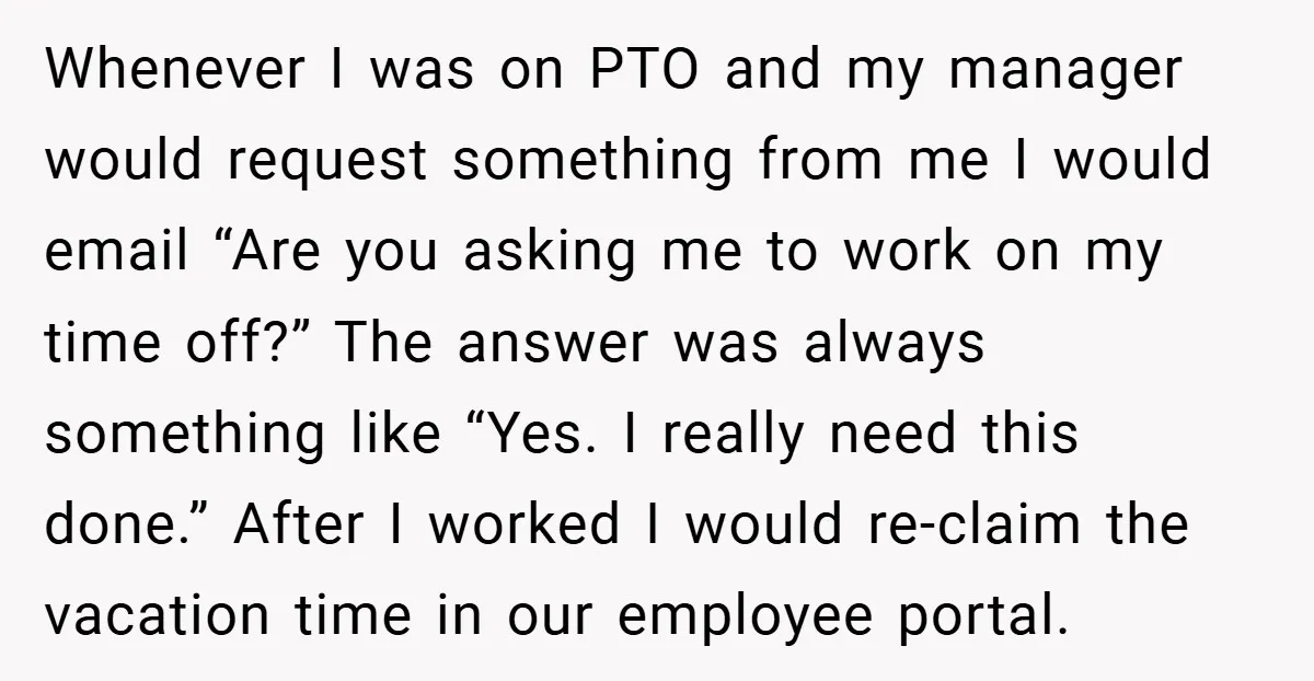 Whenever I was on PTO and my manager would request something from me I would email “Are you asking me to work on my time off?” The answer was always...
