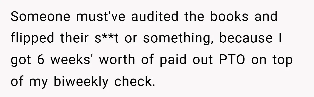 Someone must've audited the books and flipped their s**t or something, because I got 6 weeks' worth of paid out PTO on top of my biweekly check.