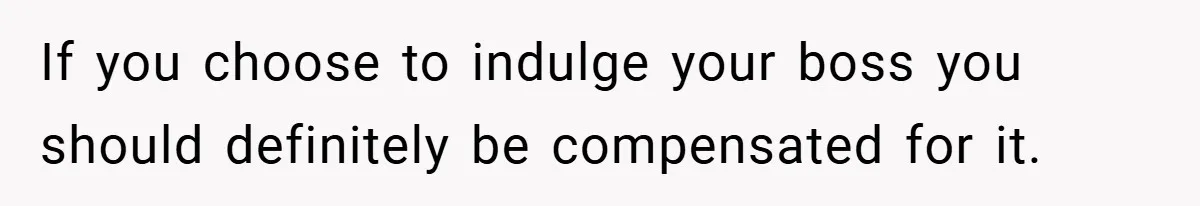 If you choose to indulge your boss you should definitely be compensated for it.