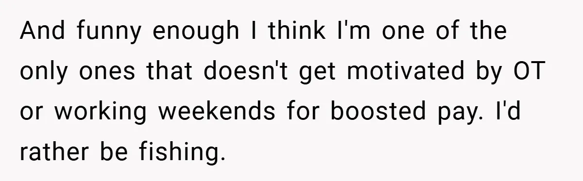 And funny enough I think I'm one of the only ones that doesn't get motivated by OT or working weekends for boosted pay. I'd rather be fishing.