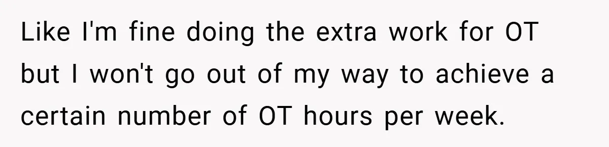 Like I'm fine doing the extra work for OT but I won't go out of my way to achieve a certain number of OT hours per week.