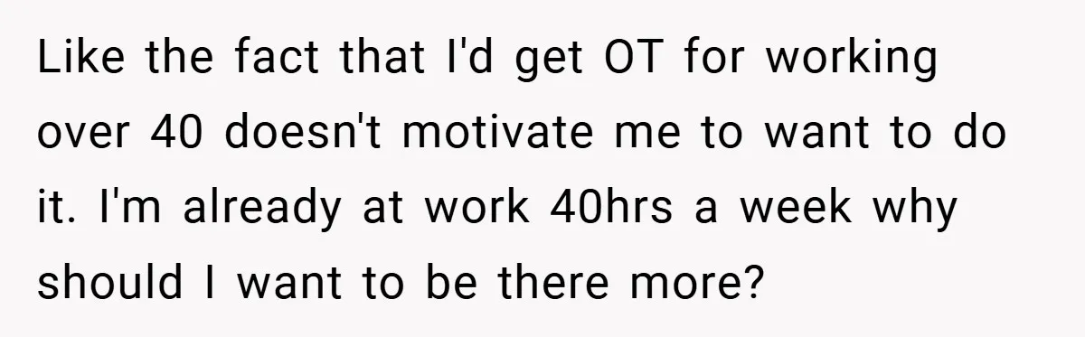 Like the fact that I'd get OT for working over 40 doesn't motivate me to want to do it. I'm already at work 40hrs a week why should I want...
