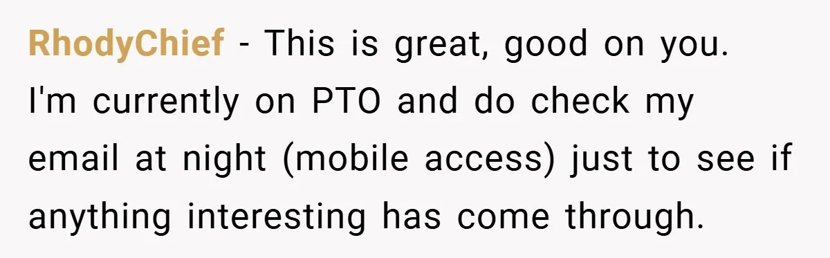 RhodyChief − This is great, good on you. I'm currently on PTO and do check my email at night (mobile access) just to see if anything interesting has come through.