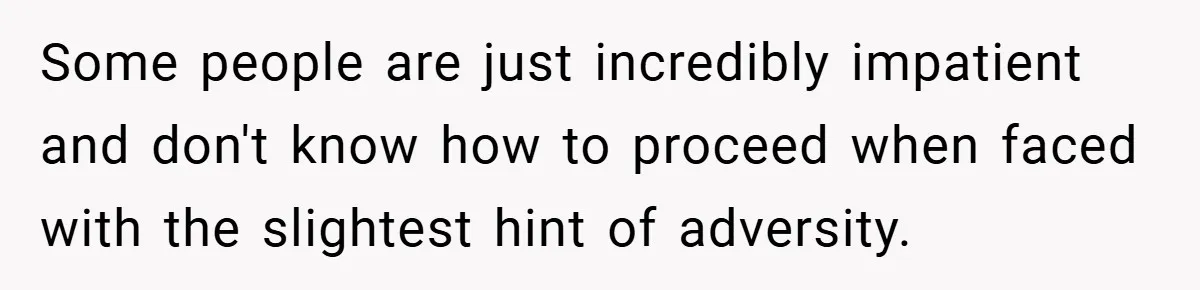 Some people are just incredibly impatient and don't know how to proceed when faced with the slightest hint of adversity.